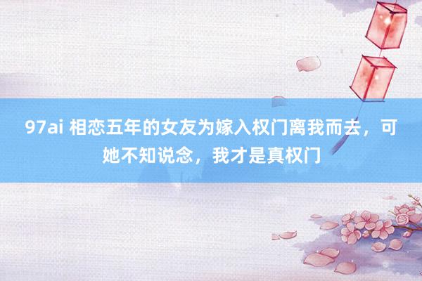 97ai 相恋五年的女友为嫁入权门离我而去，可她不知说念，我才是真权门