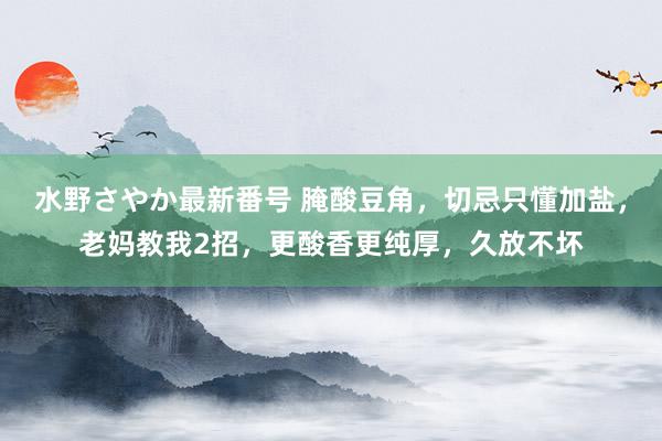 水野さやか最新番号 腌酸豆角，切忌只懂加盐，老妈教我2招，更酸香更纯厚，久放不坏