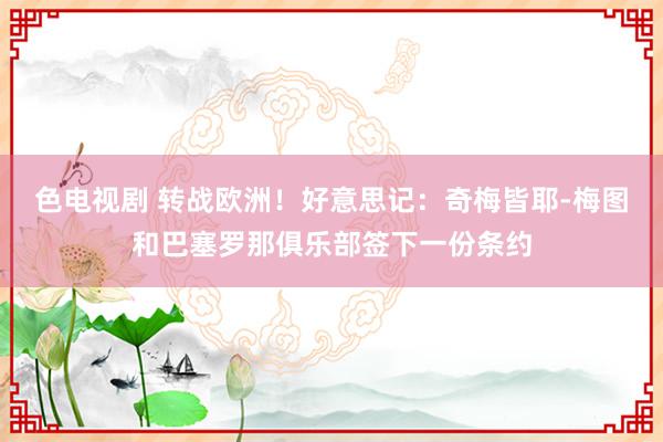 色电视剧 转战欧洲！好意思记：奇梅皆耶-梅图和巴塞罗那俱乐部签下一份条约