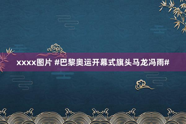 xxxx图片 #巴黎奥运开幕式旗头马龙冯雨#