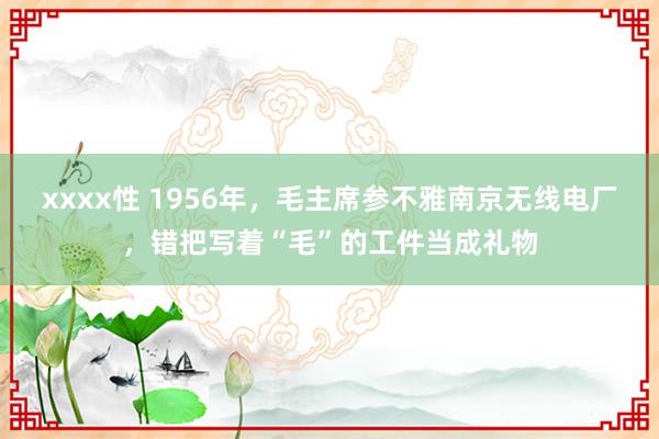 xxxx性 1956年，毛主席参不雅南京无线电厂，错把写着“毛”的工件当成礼物