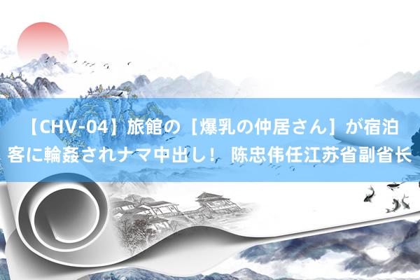 【CHV-04】旅館の［爆乳の仲居さん］が宿泊客に輪姦されナマ中出し！ 陈忠伟任江苏省副省长