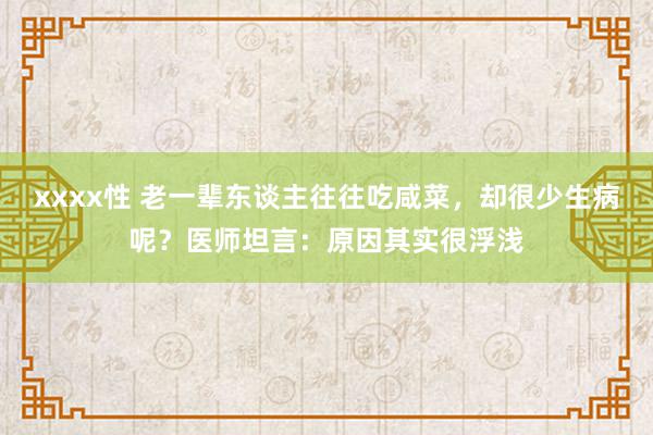 xxxx性 老一辈东谈主往往吃咸菜，却很少生病呢？医师坦言：原因其实很浮浅