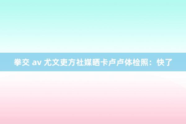 拳交 av 尤文吏方社媒晒卡卢卢体检照：快了