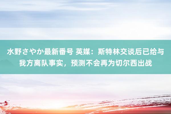 水野さやか最新番号 英媒：斯特林交谈后已给与我方离队事实，预测不会再为切尔西出战