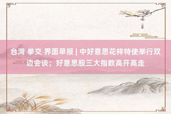 台灣 拳交 界面早报 | 中好意思花样特使举行双边会谈；好意思股三大指数高开高走