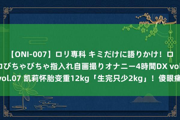 【ONI-007】ロリ専科 キミだけに語りかけ！ロリっ娘20人！オマ●コぴちゃぴちゃ指入れ自画撮りオナニー4時間DX vol.07 凯莉怀胎变重12kg「生完只少2kg」！　傻眼痛恨：质料守恒呢？