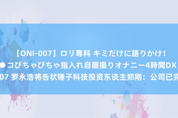 【ONI-007】ロリ専科 キミだけに語りかけ！ロリっ娘20人！オマ●コぴちゃぴちゃ指入れ自画撮りオナニー4時間DX vol.07 罗永浩将告状锤子科技投资东谈主郑刚：公司已完成关系凭据和材料的取证