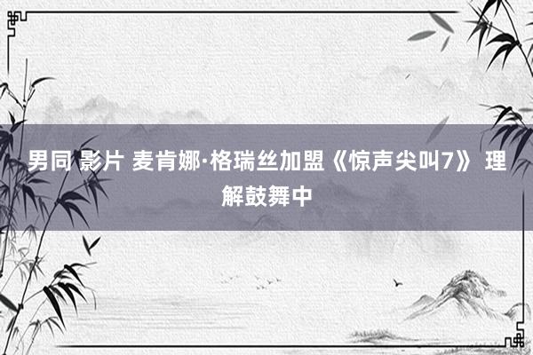 男同 影片 麦肯娜·格瑞丝加盟《惊声尖叫7》 理解鼓舞中