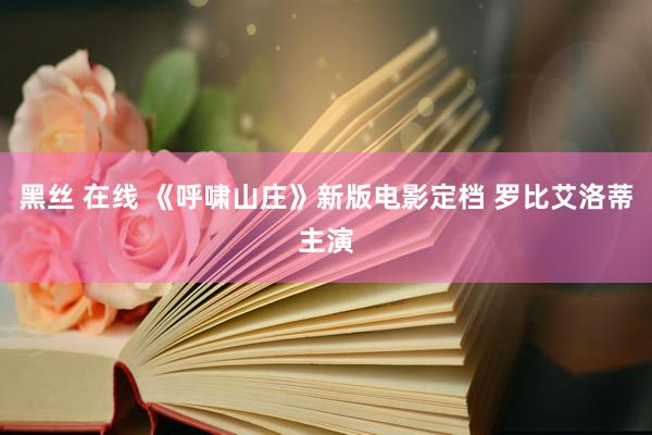 黑丝 在线 《呼啸山庄》新版电影定档 罗比艾洛蒂主演