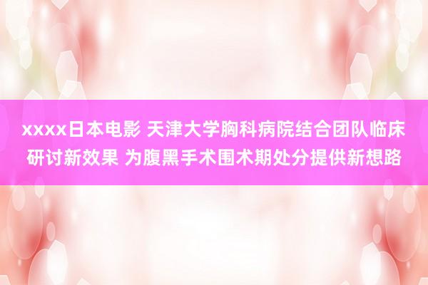 xxxx日本电影 天津大学胸科病院结合团队临床研讨新效果 为腹黑手术围术期处分提供新想路