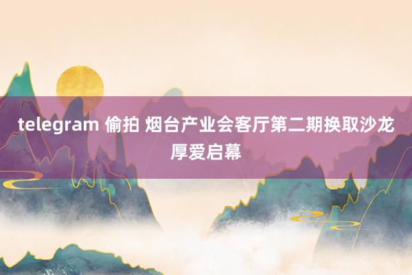 telegram 偷拍 烟台产业会客厅第二期换取沙龙厚爱启幕