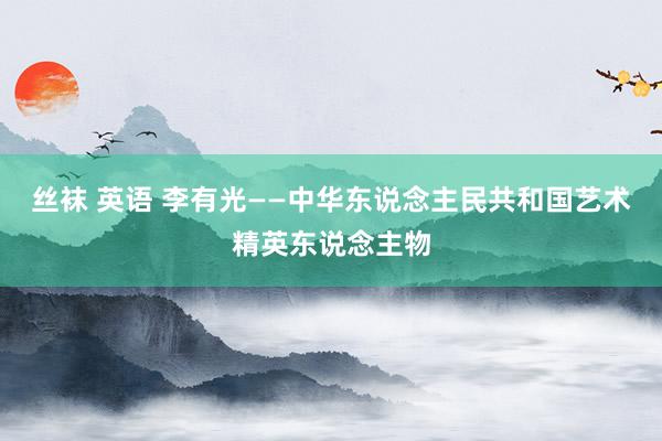 丝袜 英语 李有光——中华东说念主民共和国艺术精英东说念主物