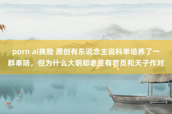 porn ai换脸 原创有东说念主说科举培养了一群奉陪，但为什么大明却老是有官员和天子作对