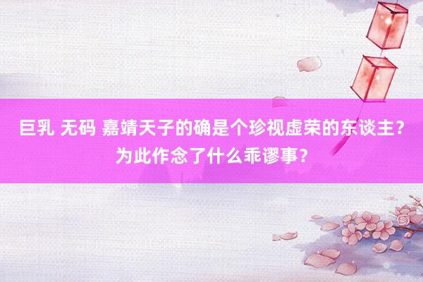 巨乳 无码 嘉靖天子的确是个珍视虚荣的东谈主？为此作念了什么乖谬事？