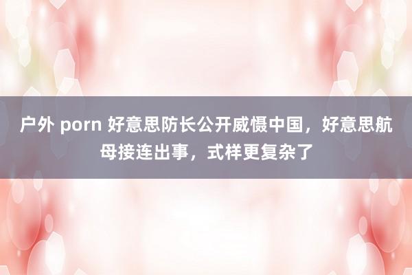 户外 porn 好意思防长公开威慑中国，好意思航母接连出事，式样更复杂了