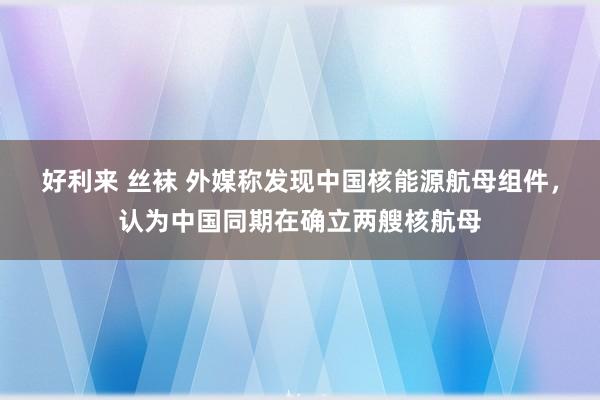 好利来 丝袜 外媒称发现中国核能源航母组件，认为中国同期在确立两艘核航母