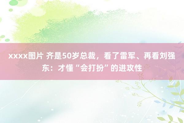 xxxx图片 齐是50岁总裁，看了雷军、再看刘强东：才懂“会打扮”的进攻性