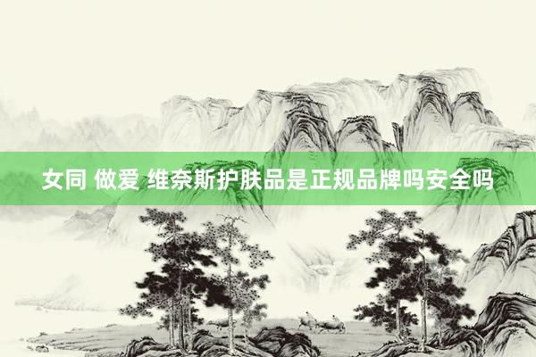 女同 做爱 维奈斯护肤品是正规品牌吗安全吗