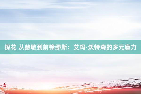 探花 从赫敏到前锋缪斯：艾玛·沃特森的多元魔力