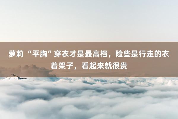 萝莉 “平胸”穿衣才是最高档，险些是行走的衣着架子，看起来就很贵