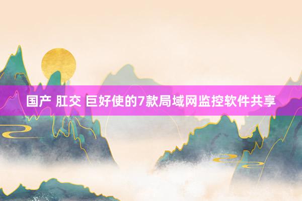 国产 肛交 巨好使的7款局域网监控软件共享