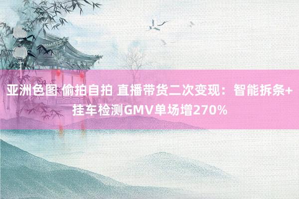 亚洲色图 偷拍自拍 直播带货二次变现：智能拆条+挂车检测GMV单场增270%
