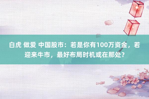 白虎 做爱 中国股市：若是你有100万资金，若迎来牛市，最好布局时机或在那处？