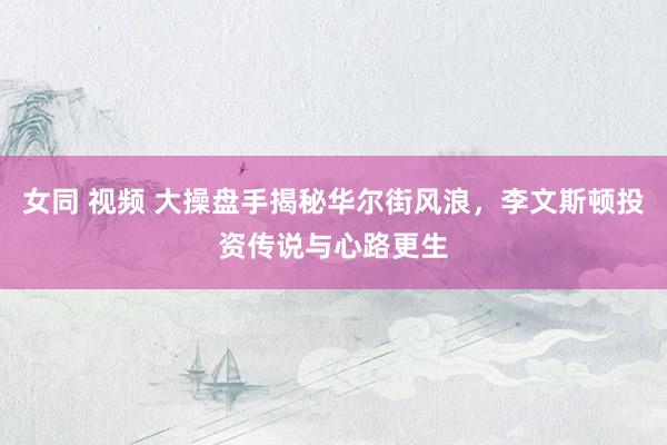 女同 视频 大操盘手揭秘华尔街风浪，李文斯顿投资传说与心路更生
