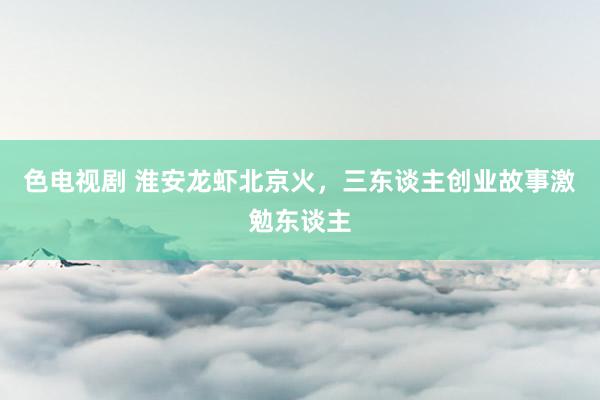 色电视剧 淮安龙虾北京火，三东谈主创业故事激勉东谈主