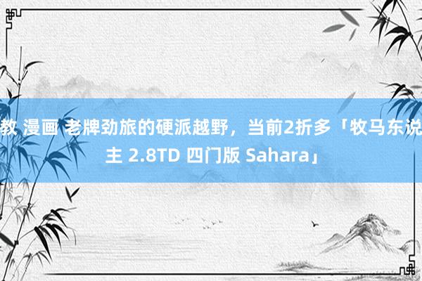 调教 漫画 老牌劲旅的硬派越野，当前2折多「牧马东说念主 2.8TD 四门版 Sahara」