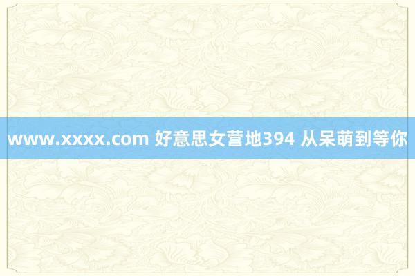 www.xxxx.com 好意思女营地394 从呆萌到等你