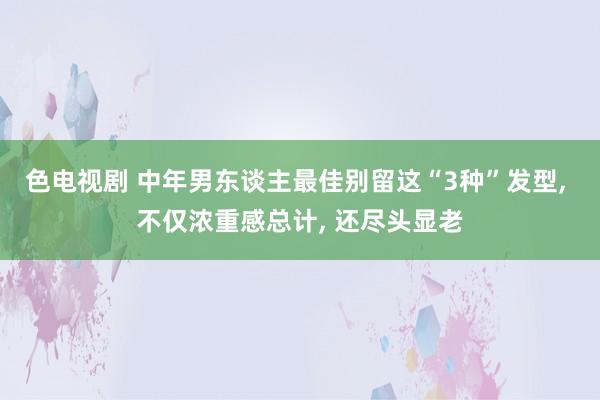 色电视剧 中年男东谈主最佳别留这“3种”发型, 不仅浓重感总计, 还尽头显老