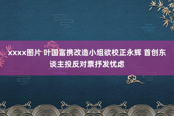 xxxx图片 叶国富携改造小组欲校正永辉 首创东谈主投反对票抒发忧虑