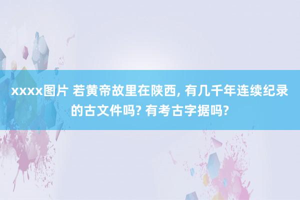 xxxx图片 若黄帝故里在陕西, 有几千年连续纪录的古文件吗? 有考古字据吗?