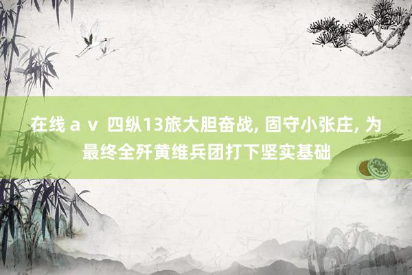 在线ａｖ 四纵13旅大胆奋战, 固守小张庄, 为最终全歼黄维兵团打下坚实基础