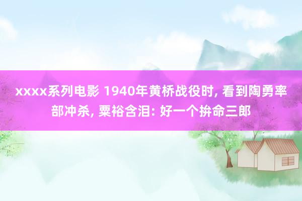 xxxx系列电影 1940年黄桥战役时, 看到陶勇率部冲杀, 粟裕含泪: 好一个拚命三郎