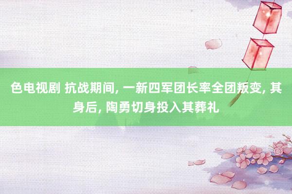 色电视剧 抗战期间, 一新四军团长率全团叛变, 其身后, 陶勇切身投入其葬礼