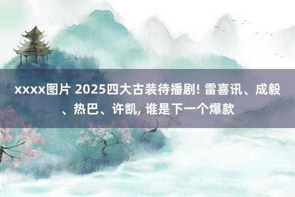 xxxx图片 2025四大古装待播剧! 雷喜讯、成毅、热巴、许凯, 谁是下一个爆款