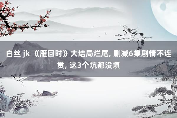 白丝 jk 《雁回时》大结局烂尾, 删减6集剧情不连贯, 这3个坑都没填