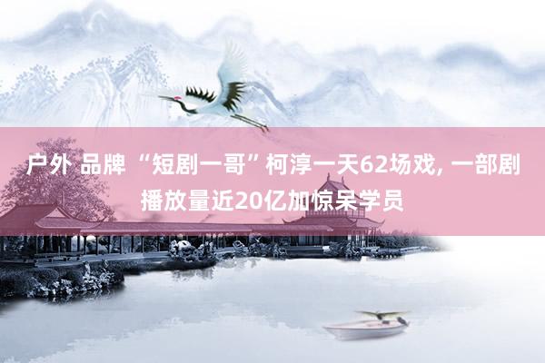 户外 品牌 “短剧一哥”柯淳一天62场戏, 一部剧播放量近20亿加惊呆学员