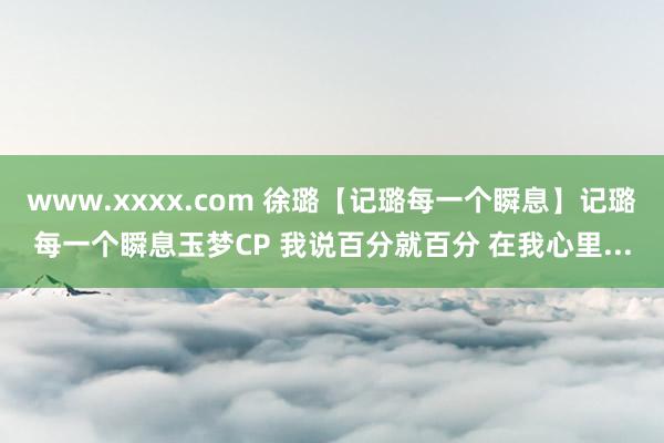 www.xxxx.com 徐璐【记璐每一个瞬息】记璐每一个瞬息玉梦CP 我说百分就百分 在我心里...