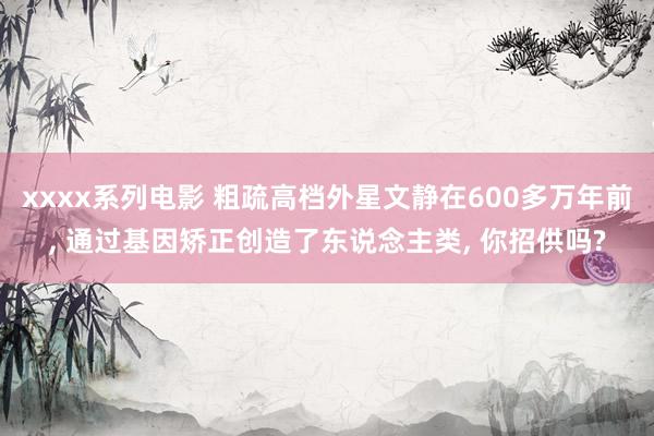 xxxx系列电影 粗疏高档外星文静在600多万年前, 通过基因矫正创造了东说念主类, 你招供吗?