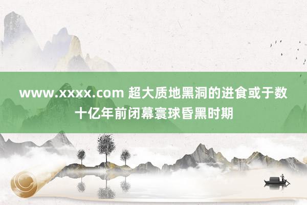 www.xxxx.com 超大质地黑洞的进食或于数十亿年前闭幕寰球昏黑时期