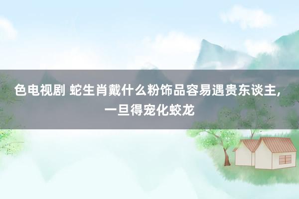 色电视剧 蛇生肖戴什么粉饰品容易遇贵东谈主, 一旦得宠化蛟龙