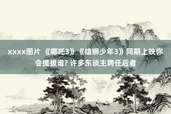 xxxx图片 《哪吒3》《雄狮少年3》同期上映你会提拔谁? 许多东谈主聘任后者