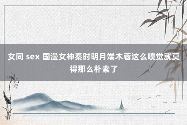 女同 sex 国漫女神秦时明月端木蓉这么嗅觉就莫得那么朴素了