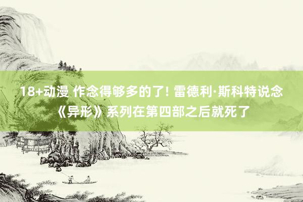 18+动漫 作念得够多的了! 雷德利·斯科特说念《异形》系列在第四部之后就死了