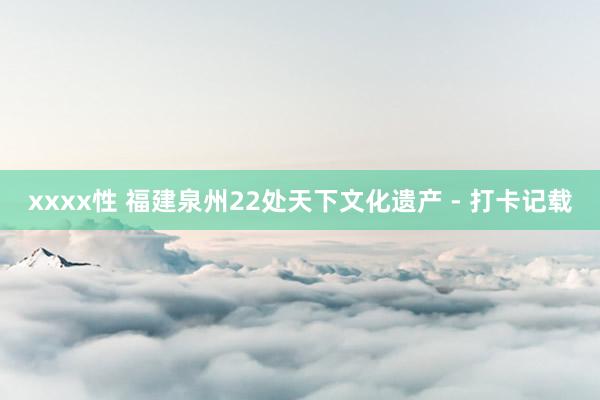 xxxx性 福建泉州22处天下文化遗产 - 打卡记载