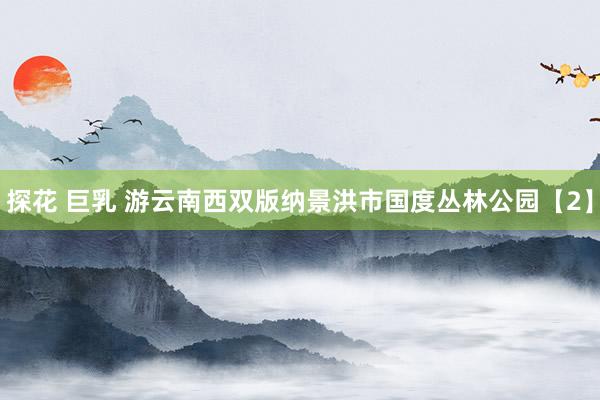 探花 巨乳 游云南西双版纳景洪市国度丛林公园【2】